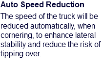 Auto Speed Reduction The speed of the truck will be reduced automatically, when cornering, to enhance lateral stability and reduce the risk of tipping over. 