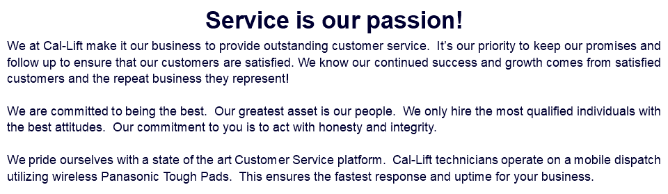 Service is our passion! We at Cal-Lift make it our business to provide outstanding customer service. It’s our priority to keep our promises and follow up to ensure that our customers are satisfied. We know our continued success and growth comes from satisfied customers and the repeat business they represent! We are committed to being the best. Our greatest asset is our people. We only hire the most qualified individuals with the best attitudes. Our commitment to you is to act with honesty and integrity. We pride ourselves with a state of the art Customer Service platform. Cal-Lift technicians operate on a mobile dispatch utilizing wireless Panasonic Tough Pads. This ensures the fastest response and uptime for your business.