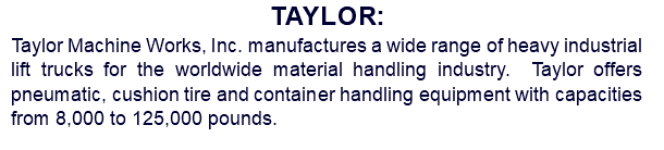 Taylor: Taylor Machine Works, Inc. manufactures a wide range of heavy industrial lift trucks for the worldwide material handling industry. Taylor offers pneumatic, cushion tire and container handling equipment with capacities from 8,000 to 125,000 pounds. 