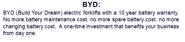 BYD: BYD (Build Your Dream) electric forklifts with a 10 year battery warranty. No more battery maintenance cost, no more spare battery cost, no more changing battery cost. A one-time investment that benefits your business from day one.