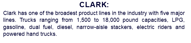 Clark: Clark has one of the broadest product lines in the industry with five major lines. Trucks ranging from 1,500 to 18,000 pound capacities, LPG, gasoline, dual fuel, diesel, narrow-aisle stackers, electric riders and powered hand trucks.