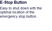 E-Stop Button Easy to shut down with the optimal location of the emergency stop button.