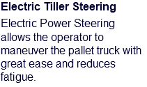 Electric Tiller Steering Electric Power Steering allows the operator to maneuver the pallet truck with great ease and reduces fatigue.