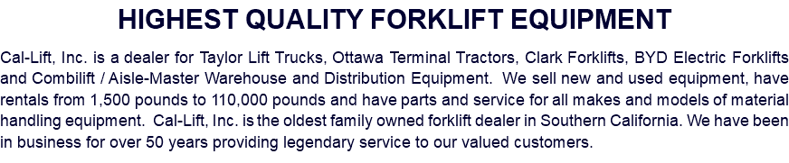 HIGHEST QUALITY FORKLIFT EQUIPMENT Cal-Lift, Inc. is a dealer for Taylor Lift Trucks, Ottawa Terminal Tractors, Clark Forklifts, BYD Electric Forklifts and Combilift / Aisle-Master Warehouse and Distribution Equipment. We sell new and used equipment, have rentals from 1,500 pounds to 110,000 pounds and have parts and service for all makes and models of material handling equipment. Cal-Lift, Inc. is the oldest family owned forklift dealer in Southern California. We have been in business for over 50 years providing legendary service to our valued customers.