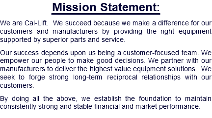 Mission Statement: We are Cal-Lift. We succeed because we make a difference for our customers and manufacturers by providing the right equipment supported by superior parts and service. Our success depends upon us being a customer-focused team. We empower our people to make good decisions. We partner with our manufacturers to deliver the highest value equipment solutions. We seek to forge strong long-term reciprocal relationships with our customers. By doing all the above, we establish the foundation to maintain consistently strong and stable financial and market performance.