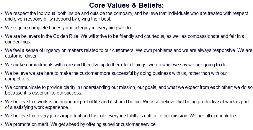 Core Values & Beliefs: We respect the individual both inside and outside the company, and believe that individuals who are treated with respect and given responsibility respond by giving their best. We require complete honesty and integrity in everything we do. We are believers in the Golden Rule. We will strive to be friendly and courteous, as well as compassionate and fair in all our dealings. We feel a sense of urgency on matters related to our customers. We own problems and we are always responsive. We are customer driven. We make commitments with care and then live up to them. In all things, we do what we say we are going to do. We believe we are here to make the customer more successful by doing business with us, rather than with our competitors. We communicate to provide clarity in understanding our mission, our goals, and what we expect from each other; we do so because it is essential to our success. We believe that work is an important part of life and it should be fun. We also believe that being productive at work is part of a satisfying work experience. We believe that every job is important and the role everyone fulfills is critical to our mission. We are all accountable. We promote on merit. We get ahead by offering superior customer service.