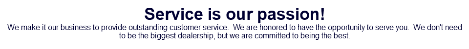 Service is our passion! We make it our business to provide outstanding customer service. We are honored to have the opportunity to serve you. We don't need to be the biggest dealership, but we are committed to being the best.