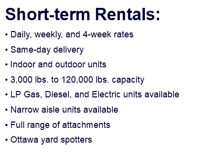 Short-term Rentals: • Daily, weekly, and 4-week rates • Same-day delivery • Indoor and outdoor units • 3,000 lbs. to 120,000 lbs. capacity • LP Gas, Diesel, and Electric units available • Narrow aisle units available • Full range of attachments • Ottawa yard spotters