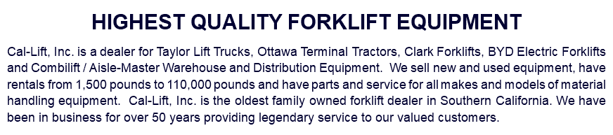 HIGHEST QUALITY FORKLIFT EQUIPMENT Cal-Lift, Inc. is a dealer for Taylor Lift Trucks, Ottawa Terminal Tractors, Clark Forklifts, BYD Electric Forklifts and Combilift / Aisle-Master Warehouse and Distribution Equipment. We sell new and used equipment, have rentals from 1,500 pounds to 110,000 pounds and have parts and service for all makes and models of material handling equipment. Cal-Lift, Inc. is the oldest family owned forklift dealer in Southern California. We have been in business for over 50 years providing legendary service to our valued customers.