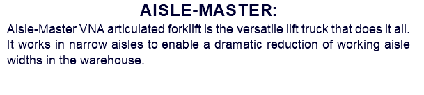 Aisle-Master: Aisle-Master VNA articulated forklift is the versatile lift truck that does it all. It works in narrow aisles to enable a dramatic reduction of working aisle widths in the warehouse.