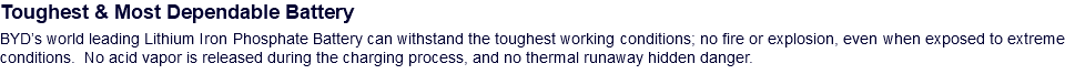 Toughest & Most Dependable Battery BYD’s world leading Lithium Iron Phosphate Battery can withstand the toughest working conditions; no fire or explosion, even when exposed to extreme conditions. No acid vapor is released during the charging process, and no thermal runaway hidden danger.