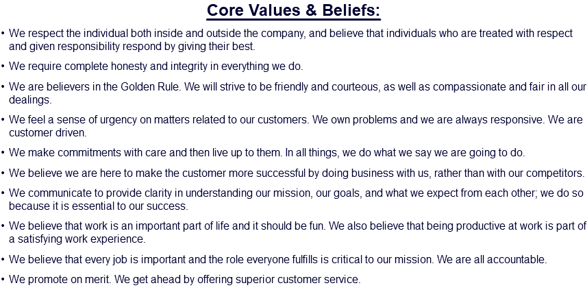 Core Values & Beliefs: We respect the individual both inside and outside the company, and believe that individuals who are treated with respect and given responsibility respond by giving their best. We require complete honesty and integrity in everything we do. We are believers in the Golden Rule. We will strive to be friendly and courteous, as well as compassionate and fair in all our dealings. We feel a sense of urgency on matters related to our customers. We own problems and we are always responsive. We are customer driven. We make commitments with care and then live up to them. In all things, we do what we say we are going to do. We believe we are here to make the customer more successful by doing business with us, rather than with our competitors. We communicate to provide clarity in understanding our mission, our goals, and what we expect from each other; we do so because it is essential to our success. We believe that work is an important part of life and it should be fun. We also believe that being productive at work is part of a satisfying work experience. We believe that every job is important and the role everyone fulfills is critical to our mission. We are all accountable. We promote on merit. We get ahead by offering superior customer service.