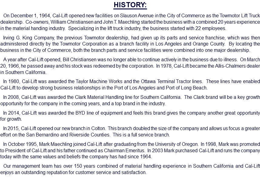 HISTORY: On December 1, 1964, Cal-Lift opened new facilities on Slauson Avenue in the City of Commerce as the Towmotor Lift Truck dealership. Co-owners, William Christiansen and John T. Maechling started the business with a combined 20 years experience in the material handing industry. Specializing in the lift truck industry, the business started with 22 employees. Irving G. King Company, the previous Towmotor dealership, had given up its parts and service franchise, which was then administered directly by the Towmotor Corporation as a branch facility in Los Angeles and Orange County. By locating the business in the City of Commerce, both the branch parts and service facilities were combined into one major dealership. A year after Cal-Lift opened, Bill Christiansen was no longer able to continue actively in the business due to illness. On March 20, 1966, he passed away and his stock was redeemed by the corporation. In 1978, Cal-Lift became the Allis-Chalmers dealer in Southern California. In 1980, Cal-Lift was awarded the Taylor Machine Works and the Ottawa Terminal Tractor lines. These lines have enabled Cal-Lift to develop strong business relationships in the Port of Los Angeles and Port of Long Beach. In 2008, Cal-Lift was awarded the Clark Material Handling line for Southern California. The Clark brand will be a key growth opportunity for the company in the coming years, and a top brand in the industry. In 2014, Cal-Lift was awarded the BYD line of equipment and feels this brand gives the company another great opportunity for growth. In 2015, Cal-Lift opened our new branch in Colton. This branch doubled the size of the company and allows us focus a greater effort on the San Bernardino and Riverside Counties. This is a full service branch. In October 1995, Mark Maechling joined Cal-Lift after graduating from the University of Oregon. In 1998, Mark was promoted to President of Cal-Lift and his father continued as Chairman Emeritus. In 2003 Mark purchased Cal-Lift and runs the company today with the same values and beliefs the company has had since 1964. Our management team has over 150 years combined of material handling experience in Southern California and Cal-Lift enjoys an outstanding reputation for customer service and satisfaction.